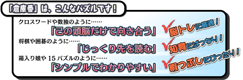 倉庫番は、こんなパズルです！クロスワードや数独のように「己の頭脳だけで向き合う」(脳トレに最適！) 将棋や囲碁のように「じっくり先を読む」(知育にばっちり！) 箱入り娘や15パズルのように「シンプルでわかりやすい」(暇つぶしにぴったり！)