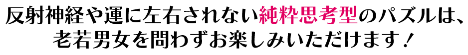 反射神経や運に左右されない純粋思考型のパズルは、老若男女を問わずお楽しみいただけます！